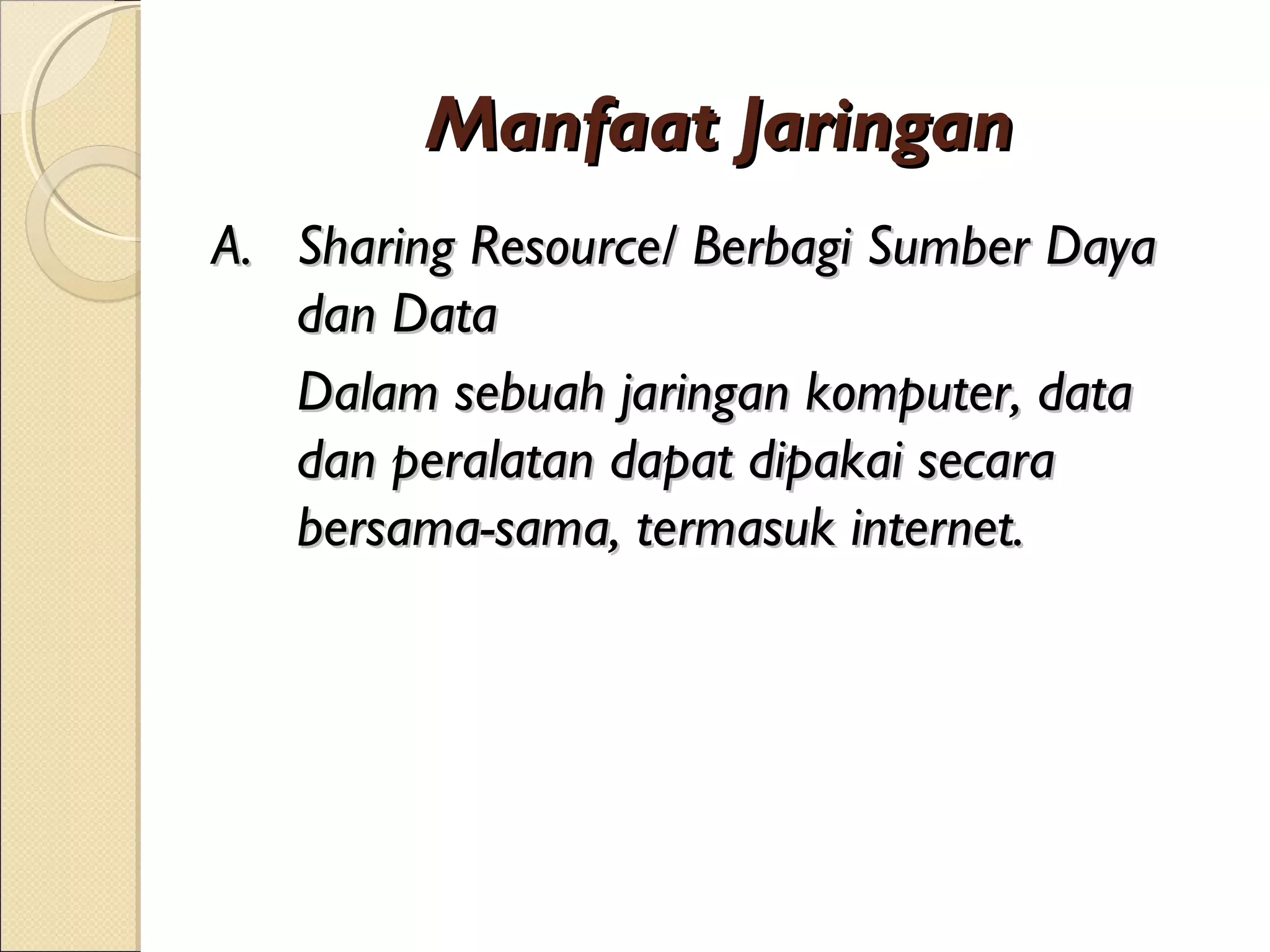 Manfaat Jaringan
A. Sharing Resource/ Berbagi Sumber Daya
   dan Data
   Dalam sebuah jaringan komputer, data
   dan peralatan dapat dipakai secara
   bersama-sama, termasuk internet.
 