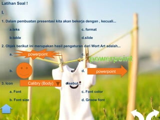 Latihan Soal !

I.
1. Dalam pembuatan presentasi kita akan bekerja dengan , kecuali...

     a.teks                                        c. format

     b.table                                       d.slide

2. Objek berikut ini merupakan hasil pengaturan dari Wort Art adalah...

     a.          powerpoint                        c.



     b.                                            d.        powerpoint

3. Icon          Calibry (Body)       disebut...

     a. Font                                       c. Font color

     b. Font size                                  d. Groow font
 