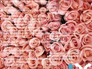 4. Cara menambahkan slide baru bisa menekan..
    a. ctrl+Z                               c. Ctrl+C
    b.ctrl+M                                d. Ctrl+N
5. Untuk membuat animasi, kita bisa mengklik icon...
    a. Design                               c. Animations
    b. Slide show                   d. View
6. Fungsi insert media clip adalah untuk...
    a. Untuk memasukkan file film/video
    b. Untuk memasukkan foto
    c. Untuk memasukkan gambar dari file
    d. Untuk membuat struktur organisasi
7. Suatu tempat untuk teks yang dapat bergerak dan berubah ukuran adalah...
    a. Teks place holder                    c. Teks autoshape
    b. Tex box                              d. Teks boks
8. Menghapus slide dapat menggunakan tombol atau perintah...
    a. Backspace                            c. Delete
    b. Sift                                 d. End
9. Insert chart berfungsi untuk...
    a. Membuat table                        c. Membuat struktur organisasi
    b. Membuat grafik                       d. Membuat gambar pada slide
10. Yang digunakan untuk merubah themes pada semua slide adalah...
    a. Apply to selected slide              c. Format
    b, apply to all slides                  d. Add-ins
 