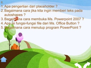 II.
1. Apa pengertian dari placeholder ?
2. Bagaimana cara jika kita ingin memberi teks pada
   autoshapes ?
3. Bagaimana cara membuka Ms. Powerpoint 2007 ?
4. Apa isi fungsi-fungsi file dari Ms. Office Button ?
5. Bagaimana cara menutup program PowerPoint ?
 