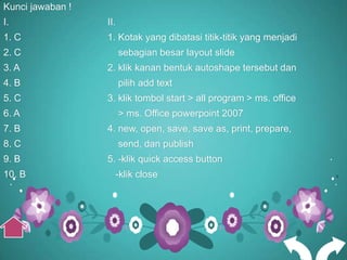 Kunci jawaban !
I.                II.
1. C              1. Kotak yang dibatasi titik-titik yang menjadi
2. C                    sebagian besar layout slide
3. A              2. klik kanan bentuk autoshape tersebut dan
4. B                    pilih add text
5. C              3. klik tombol start > all program > ms. office
6. A                    > ms. Office powerpoint 2007
7. B              4. new, open, save, save as, print, prepare,
8. C                    send, dan publish
9. B              5. -klik quick access button
10. B               -klik close
 