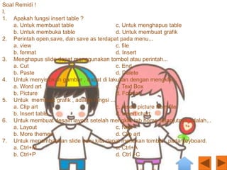 Soal Remidi !
I.
1. Apakah fungsi insert table ?
    a. Untuk membuat table                  c. Untuk menghapus table
    b. Untuk membuka table                  d. Untuk membuat grafik
2. Perintah open,save, dan save as terdapat pada menu...
    a. view                                 c. file
    b. format                               d. Insert
3. Menghapus slide dapat menggunakan tombol atau perintah...
    a. Cut                                  c. End
    b. Paste                                d. Delete
4. Untuk menyisipkan gambar , dapat di lakukan dengan mengklik...
    a. Word art                             c. Text Box
    b. Picture                              d. Format
5. Untuk membuat grafik , adalah fungsi ...
    a. Clip art                             c. Insert picture from file
    b. Insert table                         d. Insert chart
6. Untuk membuat desain layout setelah mengklik tab home selanjutnya adalah...
    a. Layout                               c. New
    b. More themes                          d. Clip art
7. Untuk menambahkan slide baru kita dapat menekan tombol...pada keyboard.
    a. Ctrl+M                               c. Ctrl+A
    b. Ctrl+P                               d. Ctrl +C
 
