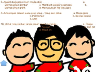8. Apakah kegunaan insert media clip?                                        a.
    Memasukkan gambar              c. Membuat struktur organisasi              b.
    Memasukkan grafik              d. Memasukkan file film/video

9. Autoshapes adalah suatu grup yang... Yang siap pakai.            a. Garis-garis
                         c. Permainan                               b. Bentuk-bentuk
                         d. Efek

10. Untuk menyisipkan tanda panah dapat mengklik...                          a. Shape
                                 c. Auto art                                  b. Clip art
                                 d. Msart art
 
