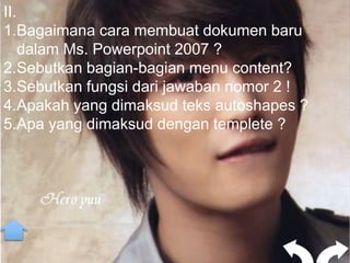 II.
1.Bagaimana cara membuat dokumen baru
    dalam Ms. Powerpoint 2007 ?
2.Sebutkan bagian-bagian menu content?
3.Sebutkan fungsi dari jawaban nomor 2 !
4.Apakah yang dimaksud teks autoshapes ?
5.Apa yang dimaksud dengan templete ?
 