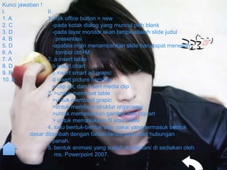 Kunci jawaban !
I.               II.
1. A             1.-Klik office button > new
2. C                -pada kotak dialog yang muncul pilih blank
3. D                -pada layar monitor akan tampil adalah slide judul
4. B                 presentasi
5. D                -apabila ingin menambahkan slide barudapat menekan
6. A                 tombol ctrl+M
7. A             2. a insert table
8. D                b insert chart
9. B                c insert smart art grapic
10. A               d insert picture from file
                    e clip art, dan insert media clip
                 3. >untuk membuat table
                    >untuk membuat grapic
                    >untuk membuat struktur organisasi
                    >untuk memasukkan gambar dari clip art
                    > untuk memasukkan fil atau video
                 4. satu bentuk-bentuk siap pakai yang termasuk bentuk
          dasar ditambah dengan fariasi-fariasi garis dan hubungan
                    panah.
                 5. bentuk animasi yang sudah di siapkan/ di sediakan oleh
                     ms. Powerpoint 2007.
 