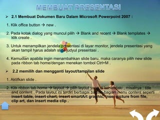  2.1 Membuat Dokumen Baru Dalam Microsoft Powerpoint 2007 :

1. Klik office button  new .

2. Pada kotak dialog yang muncul pilih  Blank and recent  Blank templates 
   klik create .

3. Untuk menampilkan jendela presentasi di layar monitor, jendela presentasi yang
   akan tampil harus adalah slide judyul presentasi .

4. Kemudian apabila ingin menambahkan slide baru, maka caranya pilih new slide
   pada ribbon tab home/dengan menekan tombol Ctrl+M .

 2.2 memilih dan mengganti layout/tampilan slide

1. Aktifkan slide .

2. Klik ribbon tab home  layout  pilih layout yang di kehendaki , misalnya : title
   and content . Pada layout ini terdiri berbagai bagian-bagian menu content seperti
   insert table, insert chart, insert smartArt graphic, inser picture from file,
   clip art, dan insert media clip .
 