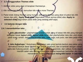  2.3 menggunakan Themes slide

1. Aktifkan slide yang akan di terapkan themesnya .

2. Klik ribbon tab Design, kemudian klik menu more Themes .

3. Pada kotak dialog themes yang muncul, pilih jenis themes yang akan di pakai lalu klik
   kanan dan pilih : Apply to all slide (digunakan untuk semua slide) atau Apply to
   selected slide (digunakan pada slide yang sedang aktif saja).

   2.4 bekerja dengan teks

2.4.1 menambahkan teks

       1. teks placeholder : placheholder adalah kotak yang di batasi titik-titik yang menjadi
      sebagian besar layout slide .layout slide terdiri dari placheholder teks dan udul objek
       pada suatu variasi .dalam Placeholder teks, ketik judul, sub judul, dan teks pada slide
                                                                                        anda.

       2. teks Autoshape : Autoshape merupakan satu grup bentuk-bentuk siap pakai yang
        termaksud bentuk dasar seperti segi empat, lingkaran, dan di tambah dengan variasi
       garis dan hubung panah, symbol flowchart, bintang, spanduk, dan callout. Anda dapat
                  memilih salah satu bentuk Autoshape sesuai keperluan kemudian jika ingin
                              menambahkan teks anda dapat meng-klik kanan  add teks
 
