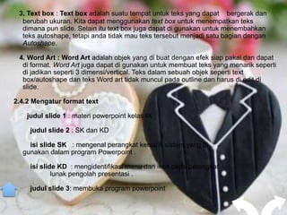 3. Text box : Text box adalah suatu tempat untuk teks yang dapat bergerak dan
  berubah ukuran. Kita dapat menggunakan text box untuk menempatkan teks
  dimana pun slide. Selain itu text box juga dapat di gunakan untuk menembahkan
  teks autoshape, tetapi anda tidak mau teks tersebut menjadi satu bagian dengan
  Autoshape.

 4. Word Art : Word Art adalah objek yang di buat dengan efek siap pakai dan dapat
  di format. Word Art juga dapat di gunakan untuk membuat teks yang menarik seperti
  di jadikan seperti 3 dimensi/vertical. Teks dalam sebuah objek seperti text
  box/autoshape dan teks Word art tidak muncul pada outline dan harus di edit di
  slide.

2.4.2 Mengatur format text

    judul slide 1 : materi powerpoint kelas IX

     judul slide 2 : SK dan KD

    isi slide SK : mengenal perangkat keras & sistem yang di
  gunakan dalam program Powerpoint .

     isi slide KD : mengidentifikasi menu dan ikon pada perangkat
             lunak pengolah presentasi .

     judul slide 3: membuka program powerpoint
 