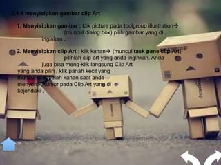 2.4.4 menyisipkan gambar clip Art

  1. Menyisipkan gambar : klik picture pada toolgroup illustration
                    (muncul dialog box) pilih gambar yang di
           inginkan .

  2. Menyisipkan clip Art : klik kanan (muncul task pane clip Art)
                       pilihlah clip art yang anda inginkan. Anda
            juga bisa meng-klik langsung Clip Art
  yang anda pilih / klik panah kecil yang
  muncul di sebelah kanan saat anda
  menyorok kursor pada Clip Art yang di
  kejendaki .
 