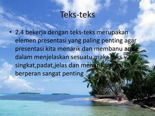 Teks-teks
• 2.4 bekerja dengan teks-teks merupakan
  elemen presentasi yang paling penting agar
  presentasi kita menarik dan membanu anda
  dalam menjelaskan sesuatu,maka teks yang
  singkat,padat,jelas dan menarik sangat
  berperan sangat penting
 