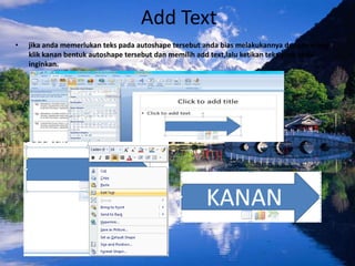 Add Text
•   jika anda memerlukan teks pada autoshape tersebut anda bias melakukannya dengan meng-
    klik kanan bentuk autoshape tersebut dan memilih add text,lalu ketikan teks yang anda
    inginkan.
 