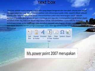 text box
•    Text box adalah suatu tempat untuk teks yang dapat bergerak dan berubah ukuran.kita dapat
    menggunakan text box untuk menempatkan teks dimanapun pada slide, seperti diluar sebuah
    placeholder teks.contoh.anda dapat menambahkan judul atau keterangan untuk sebuah
    gambar,atau table,atau grafik dengan membuat text box dan menempatkannya di dekat objek
    tersebut.selain itu, text box dapat digunakan untuk menambahkan suatu teks ke suatu
    autoshape,tetapi anda tidak ingin teks tersebut menjadi satu bagian dengan autoshape.suatu text
    box dapat memiliki border,pengisi,bayangan atau efek tiga dimensi,dan anda dapat merubah
    bentuknya
 