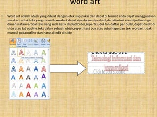 word art
•   Word art adalah objek yang dibuat dengan efek siap pakai dan dapat di format anda dapat menggunakan
    word art untuk teks yang menarik.wordart dapat diperbesar,diperkecil,dan dirotasi atau dijadikan tiga
    dimensi atau vertical.teks yang anda ketik di placholder,seperti judul dan daftar per bullet,dapat diedit di
    slide atau tab outline.teks dalam sebuah objek,seperti text box atau autoshape,dan teks wordart tidak
    muncul pada outline dan harus di edit di slide
 