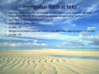 mengatur format teks
•   Sebelum anda melakukan format teks,terlebih dahulu anda buat teks dibawah
    iniuntuk UJI PRAKTEK KE 2, kemudian disimpan dengan nama “Latihan 2” :
•   Judul slide 1 : materi power point kelas IX
•   Judul slide 2 : SK dan KD
•   Isi slide : SK
•   Mengenal perangkat keras dan system yang digunakan dalam program presentasi
•   Isi slide : KD
 