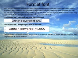 Format font
•   Anda dapat memformat font,dengan mempergunakan tool group font yang terdapat pada tab ribbon
    home.tool group font akan aktif jika anda mengaktifkan teks yang terdapat pada placeholder atau text
    box.untuk mengaktifkan pemilihan pada toolgroup font,anda harus menyeleksi terlebih dahulu teks yang
    akan di format,atau meng-klik placeholder teks yang akan di format
•   1.menyeleksi teks ( mem-blok teks yang akan diformat )



•   2.klik placeholder ( meng-klik garis pada placeholder




•   Setelah anda melakukan salah satu langkah di atas.anda dapat melakukan format melalui toolgroup font
    yang terdapat di ribbon tab home.
 