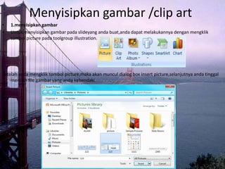 Menyisipkan gambar /clip art
•   1.menyisipkan gambar
•   Untuk menyisipkan gambar pada slideyang anda buat,anda dapat melakukannya dengan mengklik
    tombol picture pada toolgroup illustration.




Setelah anda mengklik tombol picture,maka akan muncul dialog box insert picture,selanjutnya anda tinggal
    memilih file gambar yang anda kehendaki.
 