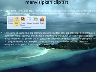 menyisipkan clip art
•   Selain gambar,anda juga dapat menyisipkan clip art pada slide presentasi yang anda buat,clip
    art disediakan oleh Ms.office maupun koleksi anda dan juga hasil penelusuran web site.




•   Setelah meng-klik tombol clip art,maka akan muncul task pane clip art,untuk mempermudah
    pemilihan maka sebaiknya anda hanya mengaktifkan penelusuran untuk My collection dan
    office collection saja.pilihlah clip art yang anda kehendaki,anda bias menklik langsung clip
    art yang anda pilih, atau mengklik panah kecil yang muncul disebelah kanan saat anda
    menyorot kursor pada clipart yang anda kehendaki.
 