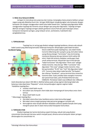 INFORMATION AND COMMUNICATION TECHNOLOGY                                        9.2    Kelompok 2




 3. Wide Area Network (WAN)
       Jaringan ini mencakup area yang luas dan mampu menjangkau batas propinsi bahkan sampai
 negara yang ada dibelahan bumi lain. Jaringan WAN dapat menghubungkan satu komputer dengan
 komputer lain dengan menggunakan satelit atau kabel bawah laut. Topologi yang digunakan WAN
 menggunakan topologi tak menentu sesuai dengan apa yang akan digunakan. Topologi Jaringan
 (Bentuk Jaringan) Topologi Jaringan adalah gambaran secara fisik dari pola hubungan antara
 komponen-komponen jaringan, yang meliputi server, workstation, hub/Switch dan
 pengkabelannnya.



1. TOPOLOGI BUS

                Topologi bus ini sering juga disebut sebagai topologi backbone, dimana ada sebuah
kabel coaxial yang dibentang kemudian beberapa komputer dihubungkan pada kabel tersebut.
                                            Secara sederhana pada topologi bus, satu kabel media
                                            transmisi dibentang dari ujung ke ujung, kemudian kedua
                                            ujung ditutup dengan “terminator” atau terminating-
                                            resistance (biasanya berupa tahanan listrik sekitar 60
                                            ohm). Pada titik tertentu diadakan sambungan (tap)
                                            untuk setiap terminal. Wujud dari tap ini bisa berupa
                                            “kabel transceiver” bila digunakan “thick coax” sebagai
                                            media transmisi. Atau berupa “BNC T-connector” bila
                                            digunakan “thin coax” sebagai media transmisi. Atau
                                            berupa konektor “RJ-45” dan “hub” bila digunakan kabel
                                            UTP. Transmisi data dalam kabel bersifat “full duplex”,
                                            dan sifatnya “broadcast”, semua terminal bisa menerima
                                            transmisi data. Suatu protokol akan mengatur transmisi
                                            dan penerimaan data, yaitu Protokol Ethernet atau
                                            CSMA/CD. Pemakaian kabel coax (10Base5 dan 10Base2)
telah distandarisasi dalam IEEE 802.3, Melihat bahwa pada setiap segmen (bentang) kabel ada
batasnya maka diperlukan “Repeater” untuk menyambungkan segmen-segmen kabel.
~Kelebihan topologi Bus :
             Instalasi relatif lebih murah
             Kerusakan satu komputer client tidak akan mempengaruhi komunikasi antar client
                lainnya
             Biaya relatif lebih murah
~ Kekurangan topologi Bus :
             Jika kabel utama (bus) atau backbone putus maka komunikasi gagal
             Bila kabel utama sangat panjang maka pencarian gangguan menjadi sulit
             Kemungkinan akan terjadi tabrakan data(data collision) apabila banyak client yang
                mengirim pesan dan ini akan menurunkan kecepatan komunikasi.

2. TOPOLOGI STAR
       Disebut topologi star karena bentuknya seperti bintang, sebuah alat yang disebut
concentrator bisa berupa hub atau switch menjadi pusat, dimana semua komputer dalam jaringan
dihubungkan ke concentrator ini.




Teknologi Informasi Dan Komunikasi                                                                3
 