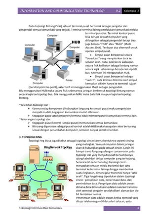INFORMATION AND COMMUNICATION TECHNOLOGY                                         9.2     Kelompok 2




        Pada topologi Bintang (Star) sebuah terminal pusat bertindak sebagai pengatur dan
pengendali semua komunikasi yang terjadi. Terminal-terminal lainnya melalukan komunikasi melalui
                                                         terminal pusat ini. Terminal kontrol pusat
                                                         bisa berupa sebuah komputer yang
                                                         difungsikan sebagai pengendali tetapi bisa
                                                         juga berupa “HUB” atau “MAU” (Multi
                                                         Accsess Unit). Terdapat dua alternatif untuk
                                                         operasi simpul pusat.
                                                                 Simpul pusat beroperasi secara
                                                         “broadcast” yang menyalurkan data ke
                                                         seluruh arah. Pada operasi ini walaupun
                                                         secara fisik kelihatan sebagai bintang namun
                                                         secara logik sebenarnya beroperasi seperti
                                                         bus. Alternatif ini menggunakan HUB.
                                                                 Simpul pusat beroperasi sebagai
                                                         “switch”, data kiriman diterima oleh simpul
                                                         kemudian dikirim hanya ke terminal tujuan
        (bersifat point-to-point), akternatif ini menggunakan MAU sebagai pengendali.
Bila menggunakan HUB maka secara fisik sebenarnya jaringan berbentuk topologi Bintang namun
secara logis bertopologi Bus. Bila menggunakan MAU maka baik fisik maupun logis bertopologi
Bintang.

~Kelebihan topologi star :
       Karena setiap komponen dihubungkan langsung ke simpul pusat maka pengelolaan
          menjadi mudah, kegagalan komunikasi mudah ditelusuri.
       Kegagalan pada satu komponen/terminal tidak mempengaruhi komunikasi terminal lain.
~Kekurangan topologi star:
       Kegagalan pusat kontrol (simpul pusat) memutuskan semua komunikasi
       Bila yang digunakan sebagai pusat kontrol adalah HUB maka kecepatan akan berkurang
          sesuai dengan penambahan komputer, semakin banyak semakin lambat.

3. TOPOLOGI RING
       Topologi ring biasa juga disebut sebagai topologi cincin karena bentuknya seperti cincing
                                               yang melingkar. Semua komputer dalam jaringan
                                               akan di hubungkan pada sebuah cincin. Cincin ini
                                               hampir sama fungsinya dengan concenrator pada
                                               topologi star yang menjadi pusat berkumpulnya
                                               ujung kabel dari setiap komputer yang terhubung.
                                               Secara lebih sederhana lagi topologi cincin
                                               merupakan untaian media transmisi dari satu
                                               terminal ke terminal lainnya hingga membentuk
                                               suatu lingkaran, dimana jalur transmisi hanya “satu
                                               arah”. Tiga fungsi yang diperlukan dalam topologi
                                               cincin : penyelipan data, penerimaan data, dan
                                               pemindahan data. Penyelipan data adalah proses
                                               dimana data dimasukkan kedalam saluran transmisi
                                               oleh terminal pengirim setelah diberi alamat dan bit-
                                               bit tambahan lainnya.
                                               Penerimaan data adalah proses ketika terminal yang
                                               dituju telah mengambil data dari saluran, yaitu

Teknologi Informasi Dan Komunikasi                                                                  4
 