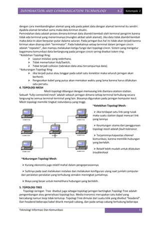 INFORMATION AND COMMUNICATION TECHNOLOGY                                         9.2    Kelompok 2




dengan cara membandingkan alamat yang ada pada paket data dengan alamat terminal itu sendiri.
Apabila alamat tersebut sama maka data kiriman disalin.
Pemindahan data adalah proses dimana kiriman data diambil kembali oleh terminal pengirim karena
tidak ada terminal yang menerimanya (mungkin akibat salah alamat). Jika data tidak diambil kembali
maka data ini akan berputar-putar dalama saluran. Pada jaringan bus hal ini tidak akan terjadi karena
kiriman akan diserap oleh “terminator”. Pada hakekatnya setiap terminal dalam jaringan cincin
adalah “repeater”, dan mampu melakukan ketiga fungsi dari topologi cincin. Sistem yang mengatur
bagaimana komunikasi data berlangsung pada jaringan cincin sering disebut token-ring.
~Kelebihan Topologi Ring:
        Layout instalasi yang sederhana.
        Tidak memerlukan Hub/Switch,
        Tidak terjadi collision (tabrakan data atau tercampurnya data).
~Kekurangan Topologi Ring:
        Jika terjadi putus atau longgar pada salah satu konektor maka seluruh jaringan akan
           berhenti.
        Pengecekan kabel yang putus akan memakan waktu yang lama karena harus dilakukan
           satu persatu.
4. TOPOLOGI MESH
                     Mesh topologi dibangun dengan memasang link diantara atation-station.
Sebuah ‘fully-connected mesh' adalah sebauh jaringan dimana setiap terminal terhubung secara
langsung ke semua terminal-terminal yang lain. Biasanya digunakan pada jaringan komputer kecil.
Mesh topologi memiliki tingkat redundancy yang tinggi.
                                                            ~Kelebihan Topologi Mesh:

                                                               Jika terdapat satu link yang rusak
                                                             maka suatu station dapat mencari link
                                                             yang lainnya

                                                               Keuntungan utama dari penggunaan
                                                             topologi mesh adalah fault tolerance.

                                                               Terjaminnya kapasitas channel
                                                             komunikasi, karena memiliki hubungan
                                                             yang berlebih.

                                                               Relatif lebih mudah untuk dilakukan
                                                             troubleshoot

 ~Kekurangan Topologi Mesh:

   Kurang ekonomis juga relatif mahal dalam pengoperasiannya.

   Sulitnya pada saat melakukan instalasi dan melakukan konfigurasi ulang saat jumlah computer
 dan peralatan-peralatan yang terhubung semakin meningkat jumlahnya.

   Biaya yang besar untuk memelihara hubungan yang berlebih.

5. TOPOLOGI TREE
    Topologi Jaringan Tree disebut juga sebagai topologi jaringan bertingkat.Topologi Tree adalah
pengembangan atau generalisasi topologi bus. Media transmisi merupakan satu kabel yang
bercabang namun loop tidak tertutup. Topologi Tree dimulai dari suatu titik yang disebut “headend”.
Dari headend beberapa kabel ditarik menjadi cabang, dan pada setiap cabang terhubung beberapa

Teknologi Informasi Dan Komunikasi                                                                   5
 