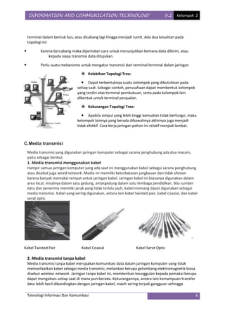 INFORMATION AND COMMUNICATION TECHNOLOGY                                          9.2    Kelompok 2




    terminal dalam bentuk bus, atau dicabang lagi hingga menjadi rumit. Ada dua kesulitan pada
    topologi ini:

           Karena bercabang maka diperlukan cara untuk menunjukkan kemana data dikirim, atau
                kepada siapa transmisi data ditujukan.

           Perlu suatu mekanisme untuk mengatur transmisi dari terminal terminal dalam jaringan

                                     Kelebihan Topologi Tree:

                                     Dapat terbentuknya suatu kelompok yang dibutuhkan pada
                                  setiap saat. Sebagai contoh, perusahaan dapat membentuk kelompok
                                  yang terdiri atas terminal pembukuan, serta pada kelompok lain
                                  dibentuk untuk terminal penjualan.

                                     Kekurangan Topologi Tree:

                                      Apabila simpul yang lebih tinggi kemudian tidak berfungsi, maka
                                  kelompok lainnya yang berada dibawahnya akhirnya juga menjadi
                                  tidak efektif. Cara kerja jaringan pohon ini relatif menjadi lambat.



C.Media transmisi
    Media transmisi yang digunakan jaringan komputer sebagai sarana penghubung ada dua macam,
    yaitu sebagai berikut.
    1. Media transmisi menggunakan kabel
    Hampir semua jaringan komputer yang ada saat ini menggunakan kabel sebagai sarana penghubung
    atau disebut juga wired network. Media ini memiliki keterbatasan jangkauan dan tidak efesien
    karena banyak memakai tempat untuk jaringan kabel. Jaringan kabel ini biasanya digunakan dalam
    area local, misalnya dalam satu gedung, antargedung dalam satu lembaga pendidikan. Bila sumber
    data dan penerima memiliki jarak yang tidak terlalu jauh, kabel memang dapat digunakan sebagai
    media transmisi. Kabel yang sering digunakan, antara lain kabel twisted pair, kabel coaxial, dan kabel
    serat optic.




Kabel Twisted Pair                  Kabel Coaxial                    Kabel Serat Optic

    2. Media transmisi tanpa kabel
    Media transmisi tanpa kabel merupakan komunikasi data dalam jaringan komputer yang tidak
    memanfaatkan kabel sebagai media transmisi, melainkan berupa gelombang elektromagnetik biasa
    disebut wireless network. Jaringan tanpa kabel ini, memberikan keunggulan kepada pemakai berupa
    dapat mengakses setiap saat di mana pun berada. Kekurangannya, antara lain kemampuan transfer
    data lebih kecil dibandingkan dengan jaringan kabel, masih sering terjadi gangguan sehingga

    Teknologi Informasi Dan Komunikasi                                                                   6
 
