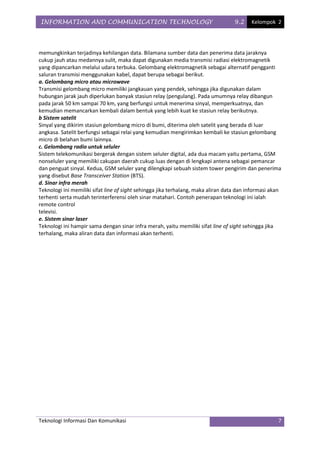INFORMATION AND COMMUNICATION TECHNOLOGY                                           9.2    Kelompok 2




memungkinkan terjadinya kehilangan data. Bilamana sumber data dan penerima data jaraknya
cukup jauh atau medannya sulit, maka dapat digunakan media transmisi radiasi elektromagnetik
yang dipancarkan melalui udara terbuka. Gelombang elektromagnetik sebagai alternatif pengganti
saluran transmisi menggunakan kabel, dapat berupa sebagai berikut.
a. Gelombang micro atau microwave
Transmisi gelombang micro memiliki jangkauan yang pendek, sehingga jika digunakan dalam
hubungan jarak jauh diperlukan banyak stasiun relay (pengulang). Pada umumnya relay dibangun
pada jarak 50 km sampai 70 km, yang berfungsi untuk menerima sinyal, memperkuatnya, dan
kemudian memancarkan kembali dalam bentuk yang lebih kuat ke stasiun relay berikutnya.
b Sistem satelit
Sinyal yang dikirim stasiun gelombang micro di bumi, diterima oleh satelit yang berada di luar
angkasa. Satelit berfungsi sebagai relai yang kemudian mengirimkan kembali ke stasiun gelombang
micro di belahan bumi lainnya.
c. Gelombang radio untuk seluler
Sistem telekomunikasi bergerak dengan sistem seluler digital, ada dua macam yaitu pertama, GSM
nonseluler yang memiliki cakupan daerah cukup luas dengan di lengkapi antena sebagai pemancar
dan penguat sinyal. Kedua, GSM seluler yang dilengkapi sebuah sistem tower pengirim dan penerima
yang disebut Base Transceiver Station (BTS).
d. Sinar infra merah
Teknologi ini memiliki sifat line of sight sehingga jika terhalang, maka aliran data dan informasi akan
terhenti serta mudah terinterferensi oleh sinar matahari. Contoh penerapan teknologi ini ialah
remote control
televisi.
e. Sistem sinar laser
Teknologi ini hampir sama dengan sinar infra merah, yaitu memiliki sifat line of sight sehingga jika
terhalang, maka aliran data dan informasi akan terhenti.




Teknologi Informasi Dan Komunikasi                                                                   7
 