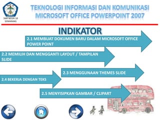 SMP NEGRI 18
SEMARANG

INDIKATOR
2.1 MEMBUAT DOKUMEN BARU DALAM MICROSOFT OFFICE
POWER POINT
2.2 MEMILIH DAN MENGGANTI LAYOUT / TAMPILAN
SLIDE
2.3 MENGGUNAAN THEMES SLIDE
2.4 BEKERJA DENGAN TEKS

2.5 MENYISIPKAN GAMBAR / CLIPART

 