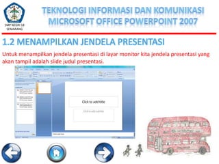 SMP NEGRI 18
SEMARANG

1.2 MENAMPILKAN JENDELA PRESENTASI
Untuk menampilkan jendela presentasi di layar monitor kita jendela presentasi yang
akan tampil adalah slide judul presentasi.

 