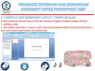 SMP NEGRI 18
SEMARANG

2.1 MEMILIH DAN MENGGANTI LAYOUT / TAMPILAN SLIDE
Untuk membuat desain layout slide kita lakukan langkah-langkah sebagai berikut :
1. Aktifkan slide
2. Klik ribbon tab home > layout > pilih layout yang dikehendaki contoh bentuk layout :
title and content,perhatikan perubahannya

 
