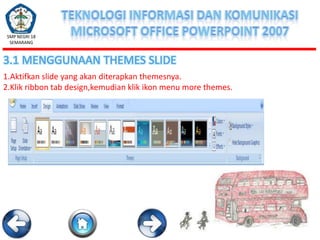 SMP NEGRI 18
SEMARANG

3.1 MENGGUNAAN THEMES SLIDE
1.Aktifkan slide yang akan diterapkan themesnya.
2.Klik ribbon tab design,kemudian klik ikon menu more themes.

 