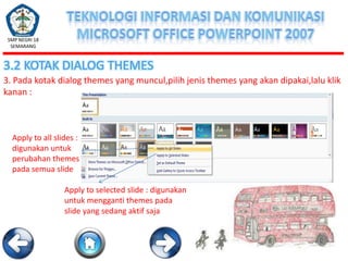 SMP NEGRI 18
SEMARANG

3.2 KOTAK DIALOG THEMES
3. Pada kotak dialog themes yang muncul,pilih jenis themes yang akan dipakai,lalu klik
kanan :

Apply to all slides :
digunakan untuk
perubahan themes
pada semua slide
Apply to selected slide : digunakan
untuk mengganti themes pada
slide yang sedang aktif saja

 