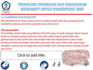 SMP NEGRI 18
SEMARANG

4.2 GAMBAR PLACEHOLDER
Menambahan teks dalam power point terdapat empat tipe teks yang dapat kita
tambahkan dalam presentasi yang kita buat antara lain :
Teks placeholder
Placeholder adalah kota yang dibatasi titik-titik yang menjadi sebagian besar layout
kotak ini menjadi tempat judul dan teks atau objek seperti grafik,table dan
gambar.layout slide terdiri dari placeholder teks dan objek dalam suatu variasi
kombinasi dalam plaholder teks,ketik judul,dan teks pada slide anda.anda dapat
mengatur ukuran dan menggerakan placeholder dan memformatnya dengan border
dan warna

 