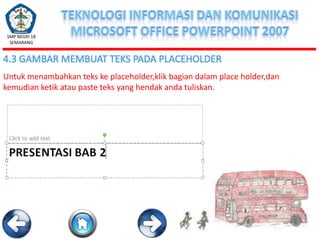 SMP NEGRI 18
SEMARANG

4.3 GAMBAR MEMBUAT TEKS PADA PLACEHOLDER
Untuk menambahkan teks ke placeholder,klik bagian dalam place holder,dan
kemudian ketik atau paste teks yang hendak anda tuliskan.

 