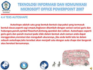 SMP NEGRI 18
SEMARANG

4.4 TEKS AUTOSHAPE
Autoshape adalah satu grup bentuk-bentuk siap pakai yang termasuk
bentuk dasar,seperti segi empat,lingkaran ditambah dengan variasi-variasi garis dan
hubungan,panah,symbol flowchart,bintang,spanduk dan callout. Autoshapes seperti
garis-garis dan panah muncul pada slide dalam bentuk utuh namun anda dapat
menggerakan,merotasi dan mengubah ukurannya, jika anda ketik teks ke dalam
sebuah autoshape,teks tersebut akan menjadi satu dengan auto shape dan bergerak
atau berotasi bersamanya.

 
