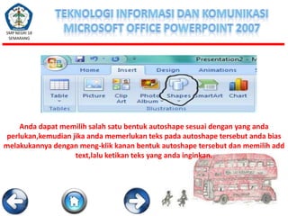 SMP NEGRI 18
SEMARANG

Anda dapat memilih salah satu bentuk autoshape sesuai dengan yang anda
perlukan,kemudian jika anda memerlukan teks pada autoshape tersebut anda bias
melakukannya dengan meng-klik kanan bentuk autoshape tersebut dan memilih add
text,lalu ketikan teks yang anda inginkan.

 