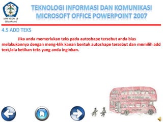 SMP NEGRI 18
SEMARANG

4.5 ADD TEKS
Jika anda memerlukan teks pada autoshape tersebut anda bias
melakukannya dengan meng-klik kanan bentuk autoshape tersebut dan memilih add
text,lalu ketikan teks yang anda inginkan.

 