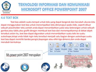 SMP NEGRI 18
SEMARANG

4.6 TEXT BOX
Text box adalah suatu tempat untuk teks yang dapat bergerak dan berubah ukuran.kita
dapat menggunakan text box untuk menempatkan teks dimanapun pada slide, seperti diluar
sebuah placeholder teks.contoh.anda dapat menambahkan judul atau keterangan untuk sebuah
gambar,atau table,atau grafik dengan membuat text box dan menempatkannya di dekat objek
tersebut.selain itu, text box dapat digunakan untuk menambahkan suatu teks ke suatu
autoshape,tetapi anda tidak ingin teks tersebut menjadi satu bagian dengan autoshape.suatu
text box dapat memiliki border,pengisi,bayangan atau efek tiga dimensi,dan anda dapat
merubah bentuknya

 