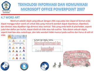 SMP NEGRI 18
SEMARANG

4.7 WORD ART
Word art adalah objek yang dibuat dengan efek siap pakai dan dapat di format anda
dapat menggunakan word art untuk teks yang menarik.wordart dapat diperbesar, diperkecil,
dan dirotasi atau dijadikan tiga dimensi atau vertical. Teks yang anda ketik di placholder, seperti
judul dan daftar per bullet, dapat diedit di slide atau tab outline. Teks dalam sebuah objek,
seperti text box atau autoshape ,dan teks wordart tidak muncul pada outline dan harus di edit di
slide.

 