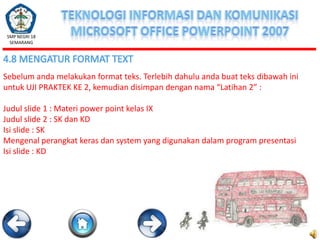 SMP NEGRI 18
SEMARANG

4.8 MENGATUR FORMAT TEXT
Sebelum anda melakukan format teks. Terlebih dahulu anda buat teks dibawah ini
untuk UJI PRAKTEK KE 2, kemudian disimpan dengan nama “Latihan 2” :
Judul slide 1 : Materi power point kelas IX
Judul slide 2 : SK dan KD
Isi slide : SK
Mengenal perangkat keras dan system yang digunakan dalam program presentasi
Isi slide : KD

 