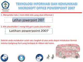 SMP NEGRI 18
SEMARANG

1. Menyeleksi teks ( mem-blok teks yang akan diformat )

2. Klik placeholder ( meng-klik garis pada placeholder

Setelah anda melakukan salah satu langkah di atas.anda dapat melakukan format
melalui toolgroup font yang terdapat di ribbon tab home.

 