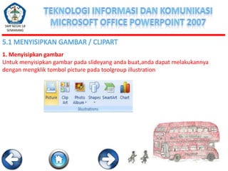 SMP NEGRI 18
SEMARANG

5.1 MENYISIPKAN GAMBAR / CLIPART
1. Menyisipkan gambar
Untuk menyisipkan gambar pada slideyang anda buat,anda dapat melakukannya
dengan mengklik tombol picture pada toolgroup illustration

 