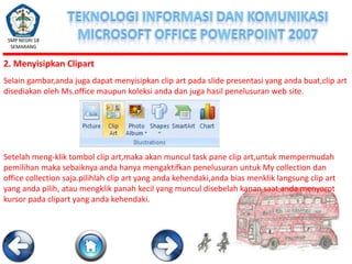 SMP NEGRI 18
SEMARANG

2. Menyisipkan Clipart
Selain gambar,anda juga dapat menyisipkan clip art pada slide presentasi yang anda buat,clip art
disediakan oleh Ms.office maupun koleksi anda dan juga hasil penelusuran web site.

Setelah meng-klik tombol clip art,maka akan muncul task pane clip art,untuk mempermudah
pemilihan maka sebaiknya anda hanya mengaktifkan penelusuran untuk My collection dan
office collection saja.pilihlah clip art yang anda kehendaki,anda bias menklik langsung clip art
yang anda pilih, atau mengklik panah kecil yang muncul disebelah kanan saat anda menyorot
kursor pada clipart yang anda kehendaki.

 
