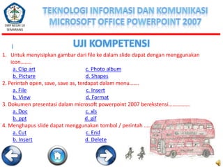 SMP NEGRI 18
SEMARANG

I

UJI KOMPETENSI

1. Untuk menyisipkan gambar dari file ke dalam slide dapat dengan menggunakan
icon……..
a. Clip art
c. Photo album
b. Picture
d. Shapes
2. Perintah open, save, save as, terdapat dalam menu…….
a. File
c. Insert
b. View
d. Format
3. Dokumen presentasi dalam microsoft powerpoint 2007 berekstensi…………….
a. Doc
c. xls
b. ppt
d. gif
4. Menghapus slide dapat menggunakan tombol / perintah ……
a. Cut
c. End
b. Insert
d. Delete

 