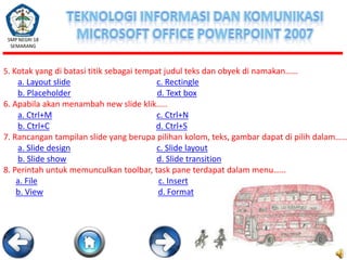 SMP NEGRI 18
SEMARANG

5. Kotak yang di batasi titik sebagai tempat judul teks dan obyek di namakan……

a. Layout slide
c. Rectingle
b. Placeholder
d. Text box
6. Apabila akan menambah new slide klik…..
a. Ctrl+M
c. Ctrl+N
b. Ctrl+C
d. Ctrl+S
7. Rancangan tampilan slide yang berupa pilihan kolom, teks, gambar dapat di pilih dalam……
a. Slide design
c. Slide layout
b. Slide show
d. Slide transition
8. Perintah untuk memunculkan toolbar, task pane terdapat dalam menu……
a. File
c. Insert
b. View
d. Format

 