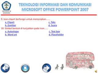 SMP NEGRI 18
SEMARANG

9. Icon clipart berfungsi untuk menyisipkan…….
a. Clipart
c. Teks
b. Gambar
d. Suara
10. Simbol bentuk di tunjukkan pada icon……
a. Autoshape
c. Text box
b. Word art
d. Placeholder

 