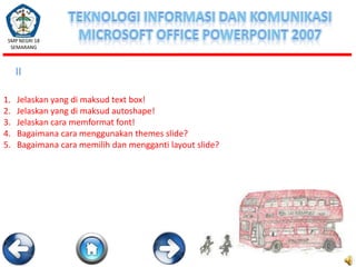SMP NEGRI 18
SEMARANG

II
1.
2.
3.
4.
5.

Jelaskan yang di maksud text box!
Jelaskan yang di maksud autoshape!
Jelaskan cara memformat font!
Bagaimana cara menggunakan themes slide?
Bagaimana cara memilih dan mengganti layout slide?

 
