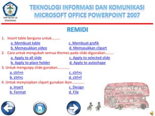SMP NEGRI 18
SEMARANG

REMIDI
1. Insert table berguna untuk………
a. Membuat table
c. Membuat grafik
b. Memasukkan video
d. Memasukkan clipart
2. Cara untuk mengubah semua themes pada slide digunakan………
a. Apply to all slide
c. Apply to selected slide
b. Apply to place holder
d. Apply to autoshape
3. Untuk mengcopy slide gunakan………….
a. ctrl+n
c. ctrl+s
b. ctrl+c
d. ctrl+f
4. Untuk menyisipkan clipart gunakan ikon………….
a. Insert
c. Design
b. Format
d. File

 