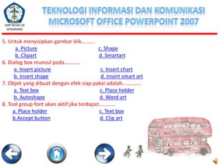 SMP NEGRI 18
SEMARANG

5. Untuk menyisipkan gambar klik……….
a. Picture
c. Shape
b. Clipart
d. Smartart
6. Dialog box muncul pada…………
a. Insert picture
c. Insert chart
b. Insert shape
d. Insert smart art
7. Objek yang dibuat dengan efek siap pakai adalah…………..
a. Text box
c. Place holder
b. Autoshape
d. Word art
8. Tool group font akan aktif jika terdapat…………
a. Place holder
c. Text box
b.Accept button
d. Clip art

 