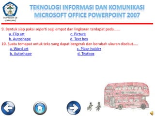 SMP NEGRI 18
SEMARANG

9. Bentuk siap pakai seperti segi empat dan lingkaran terdapat pada…….
a. Clip art
c. Picture
b. Autoshape
d. Text box
10. Suatu temapat untuk teks yang dapat bergerak dan berubah ukuran disebut…..
a. Word art
c. Place holder
b. Autoshape
d. Textbox

 