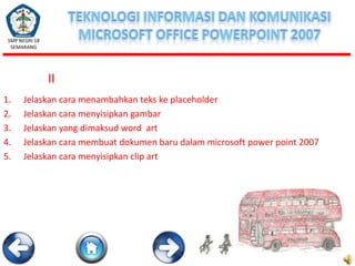 SMP NEGRI 18
SEMARANG

II
1.
2.
3.
4.
5.

Jelaskan cara menambahkan teks ke placeholder
Jelaskan cara menyisipkan gambar
Jelaskan yang dimaksud word art
Jelaskan cara membuat dokumen baru dalam microsoft power point 2007
Jelaskan cara menyisipkan clip art

 